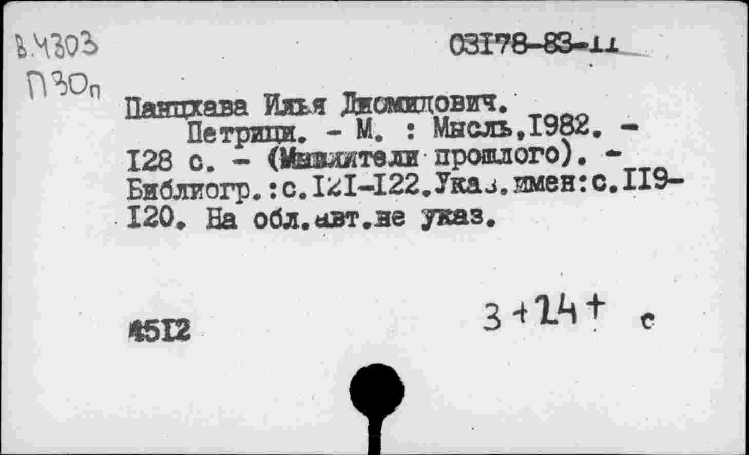 ﻿
03178-83-и

Панцхава Илья Диомилович.
Петрили. - М. : Мысль,1982. — 128 с. - (Мызлятели прошлого). * Библиогр.: с. 121—122.Укай, имен: с. 119-120. На обл.авт.не указ.
<512
3-»1Л+ е